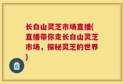 长白山灵芝市场直播(直播带你走长白山灵芝市场，探秘灵芝的世界)