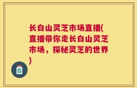 长白山灵芝市场直播(直播带你走长白山灵芝市场，探秘灵芝的世界)