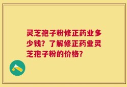 灵芝孢子粉修正药业多少钱？了解修正药业灵芝孢子粉的价格？