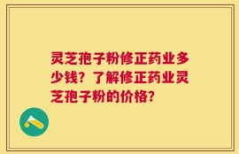 灵芝孢子粉修正药业多少钱？了解修正药业灵芝孢子粉的价格？