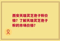 西安天瑞灵芝孢子粉价格？了解天瑞灵芝孢子粉的市场价格？