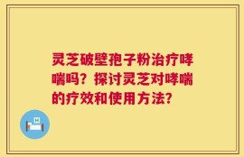 灵芝破壁孢子粉治疗哮喘吗？探讨灵芝对哮喘的疗效和使用方法？