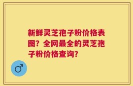 新鲜灵芝孢子粉价格表图？全网最全的灵芝孢子粉价格查询？
