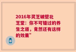 2016年灵芝破壁北芝堂：你不可错过的养生之道，竟然还有这样的效果”