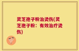 灵芝孢子粉治烫伤(灵芝孢子粉：有效治疗烫伤)