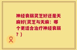 神经衰弱灵芝好还是天麻好(灵芝与天麻：哪个更适合治疗神经衰弱？)