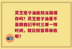 灵芝孢子油能放冰箱保存吗？灵芝孢子油是不是跟我们平时三餐一样时间，就比较容易吸收呢？