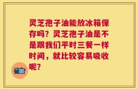 灵芝孢子油能放冰箱保存吗？灵芝孢子油是不是跟我们平时三餐一样时间，就比较容易吸收呢？