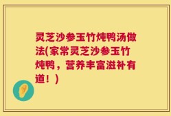 灵芝沙参玉竹炖鸭汤做法(家常灵芝沙参玉竹炖鸭，营养丰富滋补有道！)