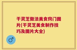 干灵芝做法美食窍门图片(干灵芝美食制作技巧及图片大全)