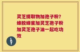 灵芝提取物加孢子粉？蜂胶蜂蜜加灵芝孢子粉加灵芝孢子油一起吃功效