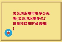 灵芝泡水喝可喝多少天呢(灵芝泡水喝多久？用量和饮用时长需知！)