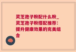 灵芝孢子粉配什么粉_灵芝孢子粉搭配推荐：提升健康效果的完美组合