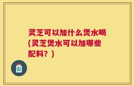 灵芝可以加什么煲水喝(灵芝煲水可以加哪些配料？)