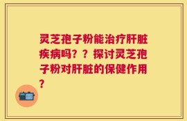 灵芝孢子粉能治疗肝脏疾病吗？？探讨灵芝孢子粉对肝脏的保健作用？