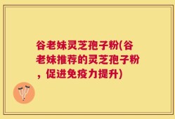 谷老妹灵芝孢子粉(谷老妹推荐的灵芝孢子粉，促进免疫力提升)