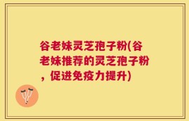 谷老妹灵芝孢子粉(谷老妹推荐的灵芝孢子粉，促进免疫力提升)