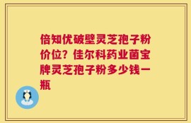 倍知优破壁灵芝孢子粉价位？佳尔科药业菌宝牌灵芝孢子粉多少钱一瓶