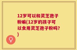 12岁可以和灵芝孢子粉嘛(12岁的孩子可以食用灵芝孢子粉吗？)