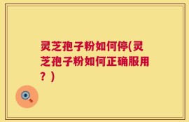 灵芝孢子粉如何停(灵芝孢子粉如何正确服用？)