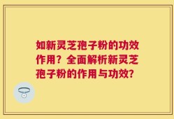 如新灵芝孢子粉的功效作用？全面解析新灵芝孢子粉的作用与功效？