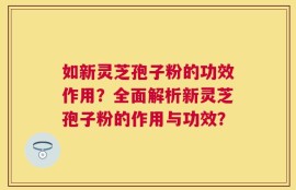 如新灵芝孢子粉的功效作用？全面解析新灵芝孢子粉的作用与功效？
