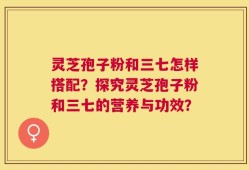 灵芝孢子粉和三七怎样搭配？探究灵芝孢子粉和三七的营养与功效？