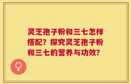 灵芝孢子粉和三七怎样搭配？探究灵芝孢子粉和三七的营养与功效？