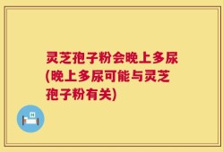灵芝孢子粉会晚上多尿(晚上多尿可能与灵芝孢子粉有关)