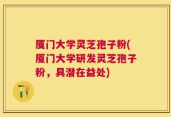 厦门大学灵芝孢子粉(厦门大学研发灵芝孢子粉，具潜在益处)