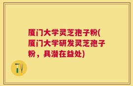 厦门大学灵芝孢子粉(厦门大学研发灵芝孢子粉，具潜在益处)