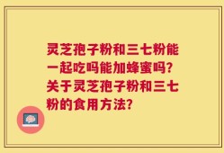 灵芝孢子粉和三七粉能一起吃吗能加蜂蜜吗？关于灵芝孢子粉和三七粉的食用方法？