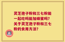 灵芝孢子粉和三七粉能一起吃吗能加蜂蜜吗？关于灵芝孢子粉和三七粉的食用方法？