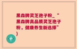 黑森牌灵芝孢子粉_“黑森牌高品质灵芝孢子粉，健康养生新选择”)