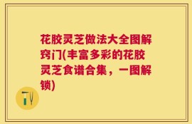 花胶灵芝做法大全图解窍门(丰富多彩的花胶灵芝食谱合集，一图解锁)