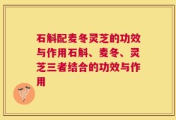 石斛配麦冬灵芝的功效与作用石斛、麦冬、灵芝三者结合的功效与作用