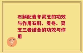 石斛配麦冬灵芝的功效与作用石斛、麦冬、灵芝三者结合的功效与作用