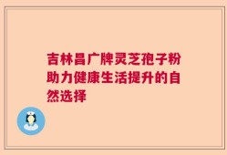 吉林昌广牌灵芝孢子粉助力健康生活提升的自然选择