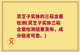 灵芝子实体的三萜含量检测(灵芝子实体三萜含量检测结果发布，成分稳定可靠。)