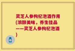 灵芝人参枸杞泡酒作用(浓醇美味，养生佳品——灵芝人参枸杞泡酒)