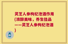 灵芝人参枸杞泡酒作用(浓醇美味，养生佳品——灵芝人参枸杞泡酒)