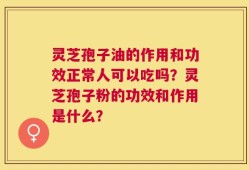 灵芝孢子油的作用和功效正常人可以吃吗？灵芝孢子粉的功效和作用是什么？