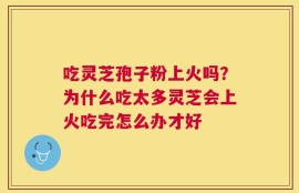 吃灵芝孢子粉上火吗？为什么吃太多灵芝会上火吃完怎么办才好