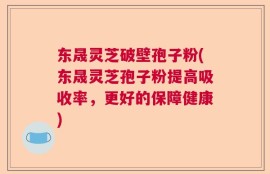 东晟灵芝破壁孢子粉(东晟灵芝孢子粉提高吸收率，更好的保障健康)
