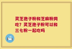 灵芝孢子粉和芝麻粉同吃？灵芝孢子粉可以和三七粉一起吃吗