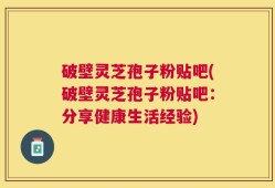 破壁灵芝孢子粉贴吧(破壁灵芝孢子粉贴吧：分享健康生活经验)