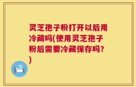 灵芝孢子粉打开以后用冷藏吗(使用灵芝孢子粉后需要冷藏保存吗？)