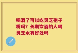 喝酒了可以吃灵芝孢子粉吗？长期饮酒的人喝灵芝水有好处吗