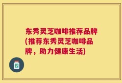 东秀灵芝咖啡推荐品牌(推荐东秀灵芝咖啡品牌，助力健康生活)