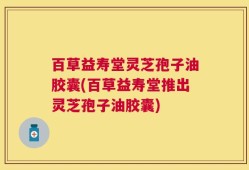 百草益寿堂灵芝孢子油胶囊(百草益寿堂推出灵芝孢子油胶囊)
